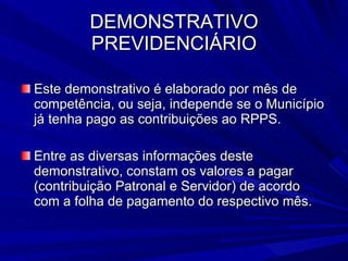 DEMONSTRATIVO PREVIDENCIÁRIO Este demonstrativo é elaborado por mês de competência, ou seja, independe se o Município já tenha pago as contribuições ao RPPS. Entre as diversas informações deste demonstrativo, constam os valores a pagar (contribuição Patronal e Servidor) de acordo com a folha de pagamento do respectivo mês. 