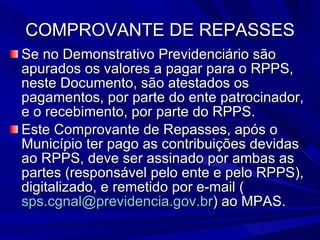 COMPROVANTE DE REPASSES Se no Demonstrativo Previdenciário são apurados os valores a pagar para o RPPS, neste Documento, são atestados os pagamentos, por parte do ente patrocinador, e o recebimento, por parte do RPPS. Este Comprovante de Repasses, após o Município ter pago as contribuições devidas ao RPPS, deve ser assinado por ambas as partes (responsável pelo ente e pelo RPPS), digitalizado, e remetido por e-mail ( [email_address] ) ao MPAS. 