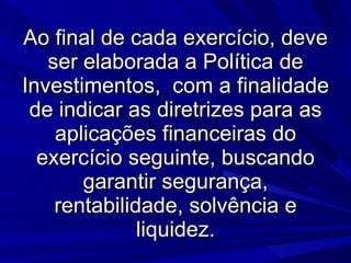 Ao final de cada exercício, deve ser elaborada a Política de Investimentos,  com a finalidade de indicar as diretrizes para as aplicações financeiras do exercício seguinte, buscando garantir segurança, rentabilidade, solvência e liquidez. 