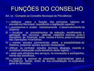 FUNÇÕES DO CONSELHO Art. xx - Compete ao Conselho Municipal de Previdência: I — deliberar  sobre  a  fixação  dos  princípios  básicos  da previdência Municipal, respeitando a legislação superior; II — acompanhar e  avaliar  metodicamente  o desenvolvimento do Sistema; III — fiscalizar  os  procedimentos  de  retenção,  recolhimento  e aplicação  dos  recursos,  obtendo  relatórios  mensais  junto a Secretaria  de  Finanças  onde  conste a forma, prazo e natureza das Operações Financeiras; IV — manter  estudos  permanentes  sobre  a  exeqüibilidade do Sistema, propondo ajustes quando necessários; V - efetuar  ou  contratar  estudos  técnicos  atuariais,  visando  a constante adequação custo-benefício deste regime; VI – zelar pela eficiência dos serviços, na concessão e acompanha-mento dos benefícios;  VII — apreciar  e  aprovar  as  propostas  orçamentárias  para  a Previdência  Social,  antes  de  sua consolidação  no orçamento geral do Município; 