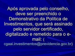 Após aprovada pelo conselho, deve ser preenchido o Demonstrativo da Política de Investimentos, que será assinado pelo servidor certificado, digitalizado e remetido para o e-mail:  ( [email_address] ) 