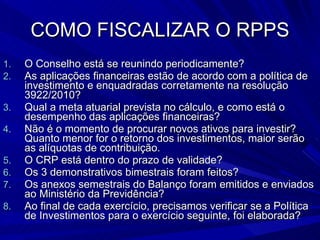 COMO FISCALIZAR O RPPS O Conselho está se reunindo periodicamente? As aplicações financeiras estão de acordo com a política de investimento e enquadradas corretamente na resolução 3922/2010? Qual a meta atuarial prevista no cálculo, e como está o desempenho das aplicações financeiras?  Não é o momento de procurar novos ativos para investir? Quanto menor for o retorno dos investimentos, maior serão as alíquotas de contribuição.  O CRP está dentro do prazo de validade? Os 3 demonstrativos bimestrais foram feitos? Os anexos semestrais do Balanço foram emitidos e enviados ao Ministério da Previdência? Ao final de cada exercício, precisamos verificar se a Política de Investimentos para o exercício seguinte, foi elaborada? 