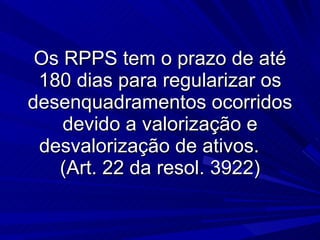 Os RPPS tem o prazo de até 180 dias para regularizar os desenquadramentos ocorridos devido a valorização e desvalorização de ativos.  (Art. 22 da resol. 3922) 
