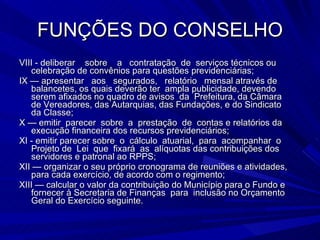 FUNÇÕES DO CONSELHO VIII - deliberar  sobre  a  contratação  de  serviços técnicos ou celebração de convênios para questões previdenciárias; IX — apresentar  aos  segurados,  relatório  mensal através de balancetes, os quais deverão ter  ampla publicidade, devendo serem afixados no quadro de avisos  da  Prefeitura, da Câmara  de Vereadores, das Autarquias, das Fundações, e do Sindicato  da Classe; X — emitir  parecer  sobre  a  prestação  de  contas e relatórios da execução financeira dos recursos previdenciários; XI - emitir parecer sobre  o  cálculo  atuarial,  para  acompanhar  o Projeto de  Lei  que  fixará  as  alíquotas das contribuições dos servidores e patronal ao RPPS;  XII — organizar o seu próprio cronograma de reuniões e atividades, para cada exercício, de acordo com o regimento; XIII — calcular o valor da contribuição do Município para o Fundo e fornecer à Secretaria de Finanças  para  inclusão no Orçamento Geral do Exercício seguinte. 