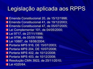 Legislação aplicada aos RPPS Emenda Constitucional 20, de 15/12/1998; Emenda Constitucional 41, de 19/12/2003; Emenda Constitucional 47, de 05/07/2005; Lei Complementar 101, de 04/05/2000; Lei 9717, de 27/11/1998; Lei 9796, de 05/05/1999; Lei 10887, de 18/06/2004; Portaria MPS 916, DE 15/07/2003; Portaria MPS 204, DE 10/07/2008; Portaria MPS 402, de 10/12/2008; Portaria MPS 403, de 10/12/2008; Resolução CMN 3922, de 25/11/2010; Lei 4320/64. 