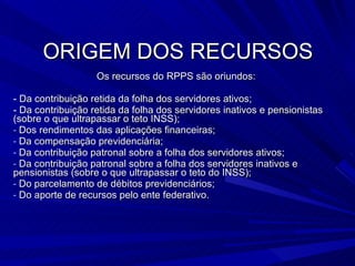 ORIGEM DOS RECURSOS Os recursos do RPPS são oriundos: - Da contribuição retida da folha dos servidores ativos; - Da contribuição retida da folha dos servidores inativos e pensionistas (sobre o que ultrapassar o teto INSS); Dos rendimentos das aplicações financeiras; Da compensação previdenciária; Da contribuição patronal sobre a folha dos servidores ativos; Da contribuição patronal sobre a folha dos servidores inativos e pensionistas (sobre o que ultrapassar o teto do INSS); Do parcelamento de débitos previdenciários; Do aporte de recursos pelo ente federativo. 