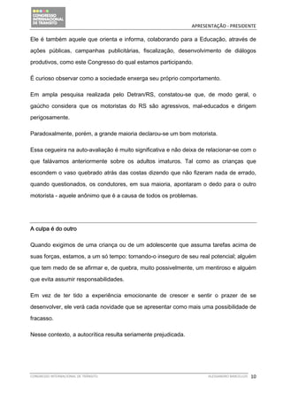                                               APRESENTAÇÃO ‐ PRESIDENTE 

Ele é também aquele que orienta e informa, colaborando para a Educação, através de

ações públicas, campanhas publicitárias, fiscalização, desenvolvimento de diálogos

produtivos, como este Congresso do qual estamos participando.

É curioso observar como a sociedade enxerga seu próprio comportamento.

Em ampla pesquisa realizada pelo Detran/RS, constatou-se que, de modo geral, o

gaúcho considera que os motoristas do RS são agressivos, mal-educados e dirigem

perigosamente.

Paradoxalmente, porém, a grande maioria declarou-se um bom motorista.

Essa cegueira na auto-avaliação é muito significativa e não deixa de relacionar-se com o

que falávamos anteriormente sobre os adultos imaturos. Tal como as crianças que

escondem o vaso quebrado atrás das costas dizendo que não fizeram nada de errado,

quando questionados, os condutores, em sua maioria, apontaram o dedo para o outro

motorista - aquele anônimo que é a causa de todos os problemas.




A culpa é do outro

Quando exigimos de uma criança ou de um adolescente que assuma tarefas acima de

suas forças, estamos, a um só tempo: tornando-o inseguro de seu real potencial; alguém

que tem medo de se afirmar e, de quebra, muito possivelmente, um mentiroso e alguém

que evita assumir responsabilidades.

Em vez de ter tido a experiência emocionante de crescer e sentir o prazer de se

desenvolver, ele verá cada novidade que se apresentar como mais uma possibilidade de

fracasso.

Nesse contexto, a autocrítica resulta seriamente prejudicada.




CONGRESSO INTERNACIONAL DE TRÂNSITO                                   ALESSANDRO BARCELLOS    10
 