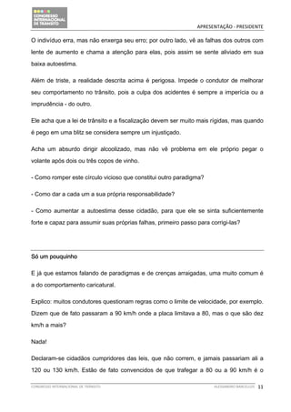                                              APRESENTAÇÃO ‐ PRESIDENTE 

O indivíduo erra, mas não enxerga seu erro; por outro lado, vê as falhas dos outros com

lente de aumento e chama a atenção para elas, pois assim se sente aliviado em sua

baixa autoestima.

Além de triste, a realidade descrita acima é perigosa. Impede o condutor de melhorar

seu comportamento no trânsito, pois a culpa dos acidentes é sempre a imperícia ou a

imprudência - do outro.

Ele acha que a lei de trânsito e a fiscalização devem ser muito mais rígidas, mas quando

é pego em uma blitz se considera sempre um injustiçado.

Acha um absurdo dirigir alcoolizado, mas não vê problema em ele próprio pegar o

volante após dois ou três copos de vinho.

- Como romper este círculo vicioso que constitui outro paradigma?

- Como dar a cada um a sua própria responsabilidade?

- Como aumentar a autoestima desse cidadão, para que ele se sinta suficientemente

forte e capaz para assumir suas próprias falhas, primeiro passo para corrigi-las?




Só um pouquinho

E já que estamos falando de paradigmas e de crenças arraigadas, uma muito comum é

a do comportamento caricatural.

Explico: muitos condutores questionam regras como o limite de velocidade, por exemplo.

Dizem que de fato passaram a 90 km/h onde a placa limitava a 80, mas o que são dez

km/h a mais?

Nada!

Declaram-se cidadãos cumpridores das leis, que não correm, e jamais passariam ali a

120 ou 130 km/h. Estão de fato convencidos de que trafegar a 80 ou a 90 km/h é o

CONGRESSO INTERNACIONAL DE TRÂNSITO                                   ALESSANDRO BARCELLOS    11
 