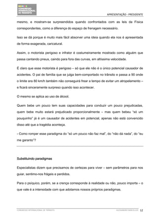                                            APRESENTAÇÃO ‐ PRESIDENTE 

mesmo, e mostram-se surpreendidos quando confrontados com as leis da Física

correspondentes, como a diferença do espaço de frenagem necessário.

Isso se dá porque é muito mais fácil absorver uma ideia quando ela nos é apresentada

de forma exagerada, caricatural.

Assim, o motorista perigoso e infrator é costumeiramente mostrado como alguém que

passa cantando pneus, caindo para fora das curvas, em altíssima velocidade.

É claro que esse motorista é perigoso – só que ele não é o único potencial causador de

acidentes. O pai de família que se julga bem-comportado no trânsito e passa a 90 onde

o limite era 80 km/h também não conseguirá frear a tempo de evitar um atropelamento –

e ficará sinceramente surpreso quando isso acontecer.

O mesmo se aplica ao uso de álcool.

Quem bebe um pouco tem suas capacidades para conduzir um pouco prejudicadas,

quem bebe muito estará prejudicado proporcionalmente – mas quem bebeu “só um

pouquinho” já é um causador de acidentes em potencial, apenas não está convencido

disso até que a tragédia aconteça.

- Como romper esse paradigma do “só um pouco não faz mal”, do “não dá nada”, do “eu

me garanto”?




Substituindo paradigmas

Especialistas dizem que precisamos de certezas para viver – sem parâmetros para nos

guiar, sentimo-nos frágeis e perdidos.

Para o psíquico, porém, se a crença corresponde à realidade ou não, pouco importa – o

que vale é a intensidade com que adotamos nossos próprios paradigmas.




CONGRESSO INTERNACIONAL DE TRÂNSITO                                ALESSANDRO BARCELLOS    12
 