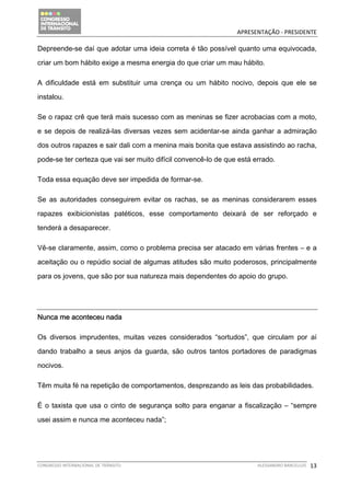                                               APRESENTAÇÃO ‐ PRESIDENTE 

Depreende-se daí que adotar uma ideia correta é tão possível quanto uma equivocada,

criar um bom hábito exige a mesma energia do que criar um mau hábito.

A dificuldade está em substituir uma crença ou um hábito nocivo, depois que ele se

instalou.

Se o rapaz crê que terá mais sucesso com as meninas se fizer acrobacias com a moto,

e se depois de realizá-las diversas vezes sem acidentar-se ainda ganhar a admiração

dos outros rapazes e sair dali com a menina mais bonita que estava assistindo ao racha,

pode-se ter certeza que vai ser muito difícil convencê-lo de que está errado.

Toda essa equação deve ser impedida de formar-se.

Se as autoridades conseguirem evitar os rachas, se as meninas considerarem esses

rapazes exibicionistas patéticos, esse comportamento deixará de ser reforçado e

tenderá a desaparecer.

Vê-se claramente, assim, como o problema precisa ser atacado em várias frentes – e a

aceitação ou o repúdio social de algumas atitudes são muito poderosos, principalmente

para os jovens, que são por sua natureza mais dependentes do apoio do grupo.




Nunca me aconteceu nada

Os diversos imprudentes, muitas vezes considerados “sortudos”, que circulam por aí

dando trabalho a seus anjos da guarda, são outros tantos portadores de paradigmas

nocivos.

Têm muita fé na repetição de comportamentos, desprezando as leis das probabilidades.

É o taxista que usa o cinto de segurança solto para enganar a fiscalização – “sempre

usei assim e nunca me aconteceu nada”;




CONGRESSO INTERNACIONAL DE TRÂNSITO                                    ALESSANDRO BARCELLOS    13
 