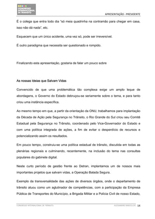                                              APRESENTAÇÃO ‐ PRESIDENTE 

É o colega que entra todo dia “só meia quadrinha na contramão para chegar em casa,

isso não dá nada”, etc.

Esquecem que um único acidente, uma vez só, pode ser irreversível.

É outro paradigma que necessita ser questionado e rompido.




Finalizando esta apresentação, gostaria de falar um pouco sobre




As nossas Ideias que Salvam Vidas

Convencido de que uma problemática tão complexa exige um amplo leque de

abordagens, o Governo do Estado debruçou-se seriamente sobre o tema, e para tanto

criou uma instância específica.

Ao mesmo tempo em que, a partir da orientação da ONU, trabalhamos para implantação

da Década de Ação pela Segurança no Trânsito, o Rio Grande do Sul criou seu Comitê

Estadual pela Segurança no Trânsito, coordenado pelo Vice-Governador do Estado e

com uma política integrada de ações, a fim de evitar o desperdício de recursos e

potencializando assim os resultados.

Em pouco tempo, construiu-se uma política estadual de trânsito, discutida em todas as

plenárias regionais e culminando, recentemente, na inclusão do tema nas consultas

populares do gabinete digital.

Neste curto período de gestão frente ao Detran, implantamos um de nossos mais

importantes projetos que salvam vidas, a Operação Balada Segura.

Exemplo da transversalidade das ações de diversos órgãos, onde o departamento de

trânsito atuou como um aglutinador de competências, com a participação da Empresa

Pública de Transportes do Município, a Brigada Militar e a Polícia Civil de nosso Estado,


CONGRESSO INTERNACIONAL DE TRÂNSITO                                   ALESSANDRO BARCELLOS    14
 