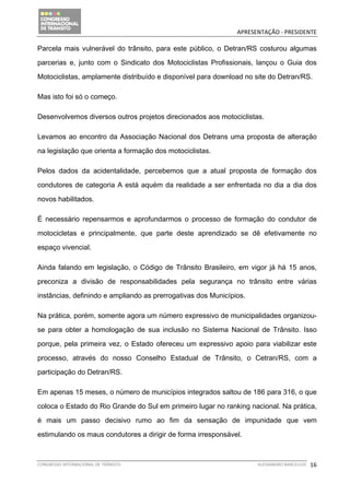                                              APRESENTAÇÃO ‐ PRESIDENTE 

Parcela mais vulnerável do trânsito, para este público, o Detran/RS costurou algumas

parcerias e, junto com o Sindicato dos Motociclistas Profissionais, lançou o Guia dos

Motociclistas, amplamente distribuído e disponível para download no site do Detran/RS.

Mas isto foi só o começo.

Desenvolvemos diversos outros projetos direcionados aos motociclistas.

Levamos ao encontro da Associação Nacional dos Detrans uma proposta de alteração

na legislação que orienta a formação dos motociclistas.

Pelos dados da acidentalidade, percebemos que a atual proposta de formação dos

condutores de categoria A está aquém da realidade a ser enfrentada no dia a dia dos

novos habilitados.

É necessário repensarmos e aprofundarmos o processo de formação do condutor de

motocicletas e principalmente, que parte deste aprendizado se dê efetivamente no

espaço vivencial.

Ainda falando em legislação, o Código de Trânsito Brasileiro, em vigor já há 15 anos,

preconiza a divisão de responsabilidades pela segurança no trânsito entre várias

instâncias, definindo e ampliando as prerrogativas dos Municípios.

Na prática, porém, somente agora um número expressivo de municipalidades organizou-

se para obter a homologação de sua inclusão no Sistema Nacional de Trânsito. Isso

porque, pela primeira vez, o Estado ofereceu um expressivo apoio para viabilizar este

processo, através do nosso Conselho Estadual de Trânsito, o Cetran/RS, com a

participação do Detran/RS.

Em apenas 15 meses, o número de municípios integrados saltou de 186 para 316, o que

coloca o Estado do Rio Grande do Sul em primeiro lugar no ranking nacional. Na prática,

é mais um passo decisivo rumo ao fim da sensação de impunidade que vem

estimulando os maus condutores a dirigir de forma irresponsável.



CONGRESSO INTERNACIONAL DE TRÂNSITO                                  ALESSANDRO BARCELLOS    16
 