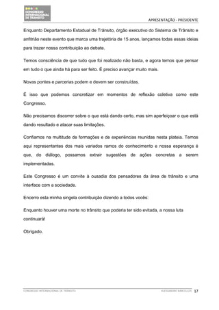                                             APRESENTAÇÃO ‐ PRESIDENTE 

Enquanto Departamento Estadual de Trânsito, órgão executivo do Sistema de Trânsito e

anfitrião neste evento que marca uma trajetória de 15 anos, lançamos todas essas ideias

para trazer nossa contribuição ao debate.

Temos consciência de que tudo que foi realizado não basta, e agora temos que pensar

em tudo o que ainda há para ser feito. É preciso avançar muito mais.

Novas pontes e parcerias podem e devem ser construídas.

É isso que podemos concretizar em momentos de reflexão coletiva como este

Congresso.

Não precisamos discorrer sobre o que está dando certo, mas sim aperfeiçoar o que está

dando resultado e atacar suas limitações.

Confiamos na multitude de formações e de experiências reunidas nesta plateia. Temos

aqui representantes dos mais variados ramos do conhecimento e nossa esperança é

que, do diálogo, possamos extrair sugestões de ações concretas a serem

implementadas.

Este Congresso é um convite à ousadia dos pensadores da área de trânsito e uma

interface com a sociedade.

Encerro esta minha singela contribuição dizendo a todos vocês:

Enquanto houver uma morte no trânsito que poderia ter sido evitada, a nossa luta

continuará!

Obrigado.

 




CONGRESSO INTERNACIONAL DE TRÂNSITO                                    ALESSANDRO BARCELLOS    17
 