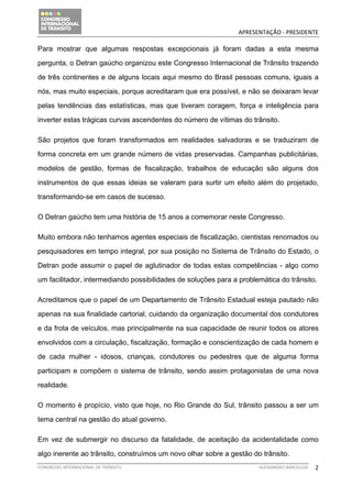                                              APRESENTAÇÃO ‐ PRESIDENTE 

Para mostrar que algumas respostas excepcionais já foram dadas a esta mesma

pergunta, o Detran gaúcho organizou este Congresso Internacional de Trânsito trazendo

de três continentes e de alguns locais aqui mesmo do Brasil pessoas comuns, iguais a

nós, mas muito especiais, porque acreditaram que era possível, e não se deixaram levar

pelas tendências das estatísticas, mas que tiveram coragem, força e inteligência para

inverter estas trágicas curvas ascendentes do número de vítimas do trânsito.

São projetos que foram transformados em realidades salvadoras e se traduziram de

forma concreta em um grande número de vidas preservadas. Campanhas publicitárias,

modelos de gestão, formas de fiscalização, trabalhos de educação são alguns dos

instrumentos de que essas ideias se valeram para surtir um efeito além do projetado,

transformando-se em casos de sucesso.

O Detran gaúcho tem uma história de 15 anos a comemorar neste Congresso.

Muito embora não tenhamos agentes especiais de fiscalização, cientistas renomados ou

pesquisadores em tempo integral, por sua posição no Sistema de Trânsito do Estado, o

Detran pode assumir o papel de aglutinador de todas estas competências - algo como

um facilitador, intermediando possibilidades de soluções para a problemática do trânsito.

Acreditamos que o papel de um Departamento de Trânsito Estadual esteja pautado não

apenas na sua finalidade cartorial, cuidando da organização documental dos condutores

e da frota de veículos, mas principalmente na sua capacidade de reunir todos os atores

envolvidos com a circulação, fiscalização, formação e conscientização de cada homem e

de cada mulher - idosos, crianças, condutores ou pedestres que de alguma forma

participam e compõem o sistema de trânsito, sendo assim protagonistas de uma nova

realidade.

O momento é propício, visto que hoje, no Rio Grande do Sul, trânsito passou a ser um

tema central na gestão do atual governo.

Em vez de submergir no discurso da fatalidade, de aceitação da acidentalidade como

algo inerente ao trânsito, construímos um novo olhar sobre a gestão do trânsito.
CONGRESSO INTERNACIONAL DE TRÂNSITO                                   ALESSANDRO BARCELLOS    2
 