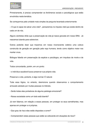                                              APRESENTAÇÃO ‐ PRESIDENTE 

Primeiramente, é preciso compreender os fenômenos sociais e psicológicos que estão

envolvidos nesta temática.

Se começarmos pela unidade mais simples da pergunta levantada anteriormente:

– O que é capaz de salvar uma vida? , pensaremos no impulso vital que existe dentro de

cada um de nós.

Alguns cientistas dirão que a preservação da vida já nasce gravada em nosso DNA. Já

nascemos lutando para sobreviver.

Outros poderão dizer que trazemos em nosso inconsciente coletivo uma cultura

construída de geração em geração pela raça humana, tendo como objetivo maior nos

manter vivos.

Biólogos falarão em preservação da espécie e psicólogos, em impulsos de morte e de

vida.

Todos concordarão, porém, em um ponto:

- o indivíduo saudável busca preservar sua própria vida.

Preservar a vida, portanto, é algo normal. É natural.

Toda essa lógica, no entanto, desmorona quando observamos o comportamento

arriscado adotado por muitas pessoas no trânsito.

- Serão todas elas portadoras de alguma patologia emocional?

- Nossa sociedade como um todo está doente?

Já nem falamos, em relação a essas pessoas, em proteger os seus semelhantes, mas

apenas em proteger a si próprias.

- Que grau de risco elas estão dispostas a correr?

- Compreendem estas pessoas que estão se colocando em situações de risco?


CONGRESSO INTERNACIONAL DE TRÂNSITO                                  ALESSANDRO BARCELLOS    4
 