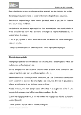                                            APRESENTAÇÃO ‐ PRESIDENTE 

Se aprofundarmos um pouco mais essa análise, veremos que as respostas são muitas.

Deixemos para outro momento os casos verdadeiramente patológicos e suicidas.

Vamos focar naquele amigo, tio ou vizinho que todos temos e que, por sua conduta,

torna-se um perigo no trânsito.

Possivelmente ele possa ter a percepção do risco alterada pelos mais diversos motivos,

desde a ingestão de álcool até a excessiva confiança nas próprias habilidades ou nas

características do veículo.

O fato é que, quando os riscos são subavaliados, as chances de haver uma tragédia

crescem, e muito.

- Mas por que tantas pessoas estão dispostas a correr algum grau de perigo?




O instinto de competição

A competição pode ser considerada algo tão natural quanto a preservação da vida e, por

muito tempo, confundiu-se com ela.

Nossos antepassados das cavernas lutavam contra as feras numa competição para

preservar a própria vida, e em seguida competiam entre si.

Na medida em que a civilização foi-se construindo, as lutas foram sendo sublimadas e

assim nasceram os esportes de competição e os concursos. Em vez de pauladas na

cabeça, a meritocracia de um vestibular ou de um Oscar.

Parece civilizado, mas nem sempre estas artimanhas da evolução dão conta de uma

parcela ainda selvagem que habita escondida em cada um de nós.

Quando há espaço para todos, e não há conflitos na ocupação do mesmo, o problema

parece não existir.

- Mas e quando o espaço começa a tornar-se exíguo?
CONGRESSO INTERNACIONAL DE TRÂNSITO                                ALESSANDRO BARCELLOS    5
 