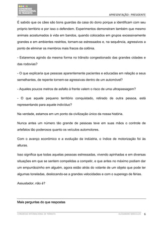                                            APRESENTAÇÃO ‐ PRESIDENTE 

É sabido que os cães são bons guardas da casa do dono porque a identificam com seu

próprio território e por isso o defendem. Experimentos demonstram também que mesmo

animais acostumados à vida em bandos, quando colocados em grupos excessivamente

grandes e em ambientes restritos, tornam-se estressados e, na sequência, agressivos a

ponto de eliminar os membros mais fracos da colônia.

- Estaremos agindo da mesma forma no trânsito congestionado das grandes cidades e

das rodovias?

- O que explicaria que pessoas aparentemente pacientes e educadas em relação a seus

semelhantes, de repente tornem-se agressivas dentro de um automóvel?

- Aqueles poucos metros de asfalto à frente valem o risco de uma ultrapassagem?

- O que aquele pequeno território conquistado, retirado de outra pessoa, está

representando para aquele indivíduo?

Na verdade, estamos em um ponto da civilização único da nossa história.

Nunca antes um número tão grande de pessoas teve em suas mãos o controle de

artefatos tão poderosos quanto os veículos automotores.

Com o avanço econômico e a evolução da indústria, o índice de motorização foi às

alturas.

Isso significa que todas aquelas pessoas estressadas, vivendo apinhadas e em diversas

situações em que se sentem compelidas a competir, e que antes no máximo podiam dar

um empurrãozinho em alguém, agora estão atrás do volante de um objeto que pode ter

algumas toneladas, deslocando-se a grandes velocidades e com o superego de férias.

Assustador, não é?




Mais perguntas do que respostas


CONGRESSO INTERNACIONAL DE TRÂNSITO                                ALESSANDRO BARCELLOS    6
 