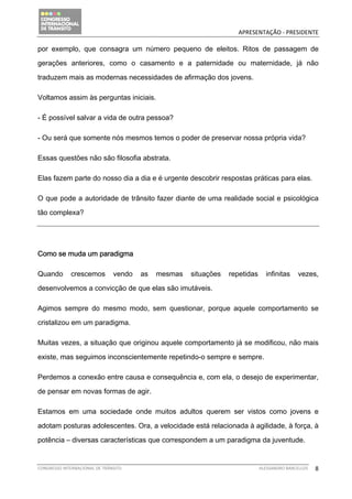                                                   APRESENTAÇÃO ‐ PRESIDENTE 

por exemplo, que consagra um número pequeno de eleitos. Ritos de passagem de

gerações anteriores, como o casamento e a paternidade ou maternidade, já não

traduzem mais as modernas necessidades de afirmação dos jovens.

Voltamos assim às perguntas iniciais.

- É possível salvar a vida de outra pessoa?

- Ou será que somente nós mesmos temos o poder de preservar nossa própria vida?

Essas questões não são filosofia abstrata.

Elas fazem parte do nosso dia a dia e é urgente descobrir respostas práticas para elas.

O que pode a autoridade de trânsito fazer diante de uma realidade social e psicológica

tão complexa?




Como se muda um paradigma

Quando        crescemos         vendo   as   mesmas   situações   repetidas     infinitas     vezes,

desenvolvemos a convicção de que elas são imutáveis.

Agimos sempre do mesmo modo, sem questionar, porque aquele comportamento se

cristalizou em um paradigma.

Muitas vezes, a situação que originou aquele comportamento já se modificou, não mais

existe, mas seguimos inconscientemente repetindo-o sempre e sempre.

Perdemos a conexão entre causa e consequência e, com ela, o desejo de experimentar,

de pensar em novas formas de agir.

Estamos em uma sociedade onde muitos adultos querem ser vistos como jovens e

adotam posturas adolescentes. Ora, a velocidade está relacionada à agilidade, à força, à

potência – diversas características que correspondem a um paradigma da juventude.


CONGRESSO INTERNACIONAL DE TRÂNSITO                                           ALESSANDRO BARCELLOS    8
 