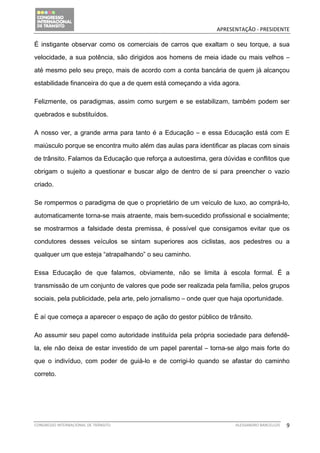                                               APRESENTAÇÃO ‐ PRESIDENTE 

É instigante observar como os comerciais de carros que exaltam o seu torque, a sua

velocidade, a sua potência, são dirigidos aos homens de meia idade ou mais velhos –

até mesmo pelo seu preço, mais de acordo com a conta bancária de quem já alcançou

estabilidade financeira do que a de quem está começando a vida agora.

Felizmente, os paradigmas, assim como surgem e se estabilizam, também podem ser

quebrados e substituídos.

A nosso ver, a grande arma para tanto é a Educação – e essa Educação está com E

maiúsculo porque se encontra muito além das aulas para identificar as placas com sinais

de trânsito. Falamos da Educação que reforça a autoestima, gera dúvidas e conflitos que

obrigam o sujeito a questionar e buscar algo de dentro de si para preencher o vazio

criado.

Se rompermos o paradigma de que o proprietário de um veículo de luxo, ao comprá-lo,

automaticamente torna-se mais atraente, mais bem-sucedido profissional e socialmente;

se mostrarmos a falsidade desta premissa, é possível que consigamos evitar que os

condutores desses veículos se sintam superiores aos ciclistas, aos pedestres ou a

qualquer um que esteja “atrapalhando” o seu caminho.

Essa Educação de que falamos, obviamente, não se limita à escola formal. É a

transmissão de um conjunto de valores que pode ser realizada pela família, pelos grupos

sociais, pela publicidade, pela arte, pelo jornalismo – onde quer que haja oportunidade.

É aí que começa a aparecer o espaço de ação do gestor público de trânsito.

Ao assumir seu papel como autoridade instituída pela própria sociedade para defendê-

la, ele não deixa de estar investido de um papel parental – torna-se algo mais forte do

que o indivíduo, com poder de guiá-lo e de corrigi-lo quando se afastar do caminho

correto.




CONGRESSO INTERNACIONAL DE TRÂNSITO                                    ALESSANDRO BARCELLOS    9
 