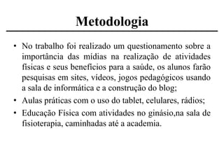 Metodologia
• No trabalho foi realizado um questionamento sobre a
importância das mídias na realização de atividades
físicas e seus benefícios para a saúde, os alunos farão
pesquisas em sites, vídeos, jogos pedagógicos usando
a sala de informática e a construção do blog;
• Aulas práticas com o uso do tablet, celulares, rádios;
• Educação Física com atividades no ginásio,na sala de
fisioterapia, caminhadas até a academia.

 