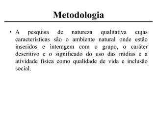 Metodologia
• A pesquisa de natureza qualitativa cujas
características são o ambiente natural onde estão
inseridos e interagem com o grupo, o caráter
descritivo e o significado do uso das mídias e a
atividade física como qualidade de vida e inclusão
social.

 