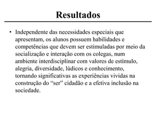 Resultados
• Independente das necessidades especiais que
apresentam, os alunos possuem habilidades e
competências que devem ser estimuladas por meio da
socialização e interação com os colegas, num
ambiente interdisciplinar com valores de estímulo,
alegria, diversidade, lúdicos e conhecimento,
tornando significativas as experiências vividas na
construção do “ser” cidadão e a efetiva inclusão na
sociedade.

 