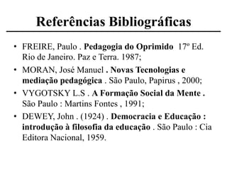 Referências Bibliográficas
• FREIRE, Paulo . Pedagogia do Oprimido 17º Ed.
Rio de Janeiro. Paz e Terra. 1987;
• MORAN, José Manuel . Novas Tecnologias e
mediação pedagógica . São Paulo, Papirus , 2000;
• VYGOTSKY L.S . A Formação Social da Mente .
São Paulo : Martins Fontes , 1991;
• DEWEY, John . (1924) . Democracia e Educação :
introdução à filosofia da educação . São Paulo : Cia
Editora Nacional, 1959.

 