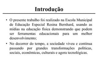 Introdução
• O presente trabalho foi realizado na Escola Municipal
de Educação Especial Resina Bernhard, usando as
mídias na educação física demonstrando que podem
ser ferramentas educacionais para um melhor
desenvolvimento;
• No decorrer do tempo, a sociedade viveu e continua
passando por grandes transformações políticas,
sociais, econômicas, culturais e agora tecnológicas.

 