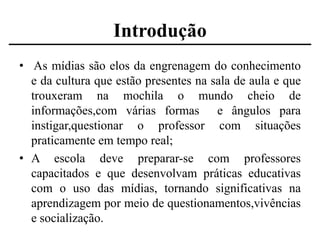 Introdução
• As mídias são elos da engrenagem do conhecimento
e da cultura que estão presentes na sala de aula e que
trouxeram na mochila o mundo cheio de
informações,com várias formas e ângulos para
instigar,questionar o professor com situações
praticamente em tempo real;
• A escola deve preparar-se com professores
capacitados e que desenvolvam práticas educativas
com o uso das mídias, tornando significativas na
aprendizagem por meio de questionamentos,vivências
e socialização.

 