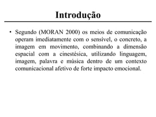Introdução
• Segundo (MORAN 2000) os meios de comunicação
operam imediatamente com o sensível, o concreto, a
imagem em movimento, combinando a dimensão
espacial com a cinestésica, utilizando linguagem,
imagem, palavra e música dentro de um contexto
comunicacional afetivo de forte impacto emocional.

 