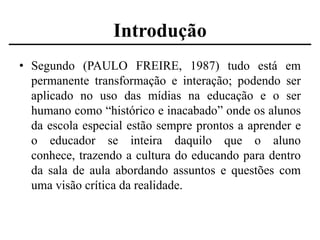 Introdução
• Segundo (PAULO FREIRE, 1987) tudo está em
permanente transformação e interação; podendo ser
aplicado no uso das mídias na educação e o ser
humano como “histórico e inacabado” onde os alunos
da escola especial estão sempre prontos a aprender e
o educador se inteira daquilo que o aluno
conhece, trazendo a cultura do educando para dentro
da sala de aula abordando assuntos e questões com
uma visão crítica da realidade.

 
