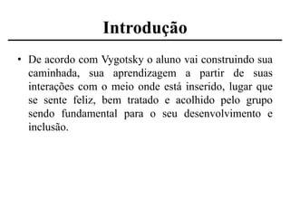 Introdução
• De acordo com Vygotsky o aluno vai construindo sua
caminhada, sua aprendizagem a partir de suas
interações com o meio onde está inserido, lugar que
se sente feliz, bem tratado e acolhido pelo grupo
sendo fundamental para o seu desenvolvimento e
inclusão.

 