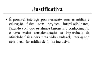Justificativa
• É possível interagir positivamente com as mídias e
educação física com projetos interdisciplinares,
fazendo com que os alunos busquem o conhecimento
e uma maior conscientização da importância da
atividade física para uma vida saudável, interagindo
com o uso das mídias de forma inclusiva.

 