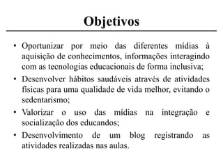 Objetivos
• Oportunizar por meio das diferentes mídias à
aquisição de conhecimentos, informações interagindo
com as tecnologias educacionais de forma inclusiva;
• Desenvolver hábitos saudáveis através de atividades
físicas para uma qualidade de vida melhor, evitando o
sedentarismo;
• Valorizar o uso das mídias na integração e
socialização dos educandos;
• Desenvolvimento de um blog registrando as
atividades realizadas nas aulas.

 