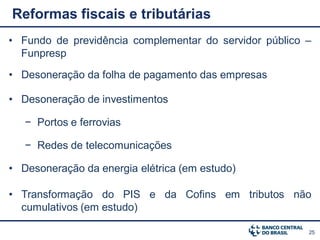 Reformas fiscais e tributárias
• Fundo de previdência complementar do servidor público –
  Funpresp

• Desoneração da folha de pagamento das empresas

• Desoneração de investimentos

   − Portos e ferrovias

   − Redes de telecomunicações

• Desoneração da energia elétrica (em estudo)

• Transformação do PIS e da Cofins em tributos não
  cumulativos (em estudo)

                                                        25
 