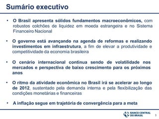 Sumário executivo
• O Brasil apresenta sólidos fundamentos macroeconômicos, com
   robustos colchões de liquidez em moeda estrangeira e no Sistema
   Financeiro Nacional

• O governo está avançando na agenda de reformas e realizando
  investimentos em infraestrutura, a fim de elevar a produtividade e
  competitividade da economia brasileira

• O cenário internacional continua sendo de volatilidade nos
  mercados e perspectiva de baixo crescimento para os próximos
  anos

• O ritmo da atividade econômica no Brasil irá se acelerar ao longo
  de 2012, sustentado pela demanda interna e pela flexibilização das
  condições monetárias e financeiras

• A inflação segue em trajetória de convergência para a meta

                                                                       3
 