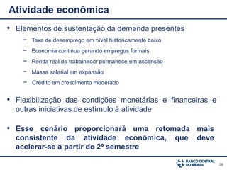Atividade econômica
• Elementos de sustentação da demanda presentes
    − Taxa de desemprego em nível historicamente baixo
    − Economia continua gerando empregos formais
    − Renda real do trabalhador permanece em ascensão
    − Massa salarial em expansão
    − Crédito em crescimento moderado

• Flexibilização das condições monetárias e financeiras e
  outras iniciativas de estímulo à atividade

• Esse cenário proporcionará uma retomada mais
  consistente da atividade econômica,                    que   deve
  acelerar-se a partir do 2º semestre

                                                                      38
 