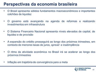 Perspectivas da economia brasileira
• O Brasil apresenta sólidos fundamentos macroeconômicos e importantes
   colchões de liquidez

• O governo está avançando na agenda de reformas e realizando
   investimentos em infraestrutura

• O Sistema Financeiro Nacional apresenta níveis elevados de capital, de
   liquidez e de provisão

• A expansão do crédito prosseguirá ao longo dos próximos trimestres, em
   contexto de menores taxas de juros, spread e inadimplência

• O ritmo da atividade econômica no Brasil irá se acelerar ao longo dos
   próximos trimestres

• Inflação em trajetória de convergência para a meta

                                                                      61
 