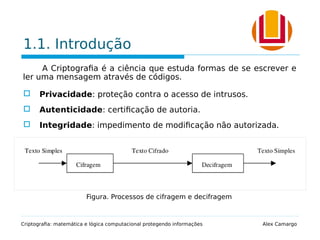 1.1. Introdução
A Criptografia é a ciência que estuda formas de se escrever e
ler uma mensagem através de códigos.
 Privacidade: proteção contra o acesso de intrusos.
 Autenticidade: certificação de autoria.
 Integridade: impedimento de modificação não autorizada.
Criptografia: matemática e lógica computacional protegendo informações Alex Camargo
Figura. Processos de cifragem e decifragem
 