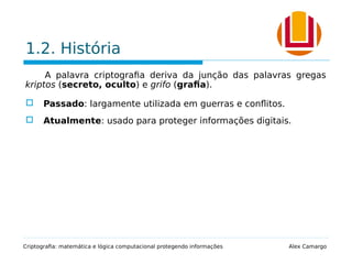 1.2. História
A palavra criptografia deriva da junção das palavras gregas
kriptos (secreto, oculto) e grifo (grafia).
 Passado: largamente utilizada em guerras e conflitos.
 Atualmente: usado para proteger informações digitais.
Criptografia: matemática e lógica computacional protegendo informações Alex Camargo
 