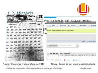 1.2. História
A palavra criptografia deriva da junção das palavras gregas
kriptos (secreto, oculto) e grifo (grafia).
 Passado: largamente utilizada em guerras e conflitos.
 Atualmente: principal meio para proteger informações
digitais.
Criptografia: matemática e lógica computacional protegendo informações Alex Camargo
Figura. Telegrama criptografado de 1917 Figura. Senha de um usuário criptografada
 