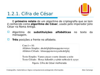 1.2.1. Cifra de César
O primeiro relato de um algoritmo de criptografia que se tem
é conhecido como algoritmo de César, usado pelo imperador Júlio
César na Roma Antiga.
 Algoritmo de substituições alfabéticas no texto da
mensagem.
 Três posições a frente no alfabeto.
Criptografia: matemática e lógica computacional protegendo informações Alex Camargo
Figura. Cifra de César melhorada
 