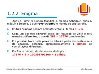 1.2.2. Enigma
Após a Primeira Guerra Mundial, o alemão Scherbuis criou a
máquina Enigma, o que revolucionou o mundo da criptografia.
 Os três cilindros podiam permutar entre si, temos 3! = 6.
 Cada um dos três cilindros podia ser regulado de vinte e seis
maneiras diferentes, o que dá 263 = 17576 combinações.
 Era possível trocar seis pares de letras a partir das vinte e seis
do alfabeto, gerando, aproximandamente 1 bilhão de
combinações diferentes.
 Por fim, o número de chaves era dado por:
17576 × 6 × 100391791500 ≃ 1 zilhão.
Criptografia: matemática e lógica computacional protegendo informações Alex Camargo
 