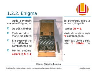1.2.2. Enigma
Após a Primeira Guerra Mundial, o alemão Scherbuis criou a
máquina Enigma, o que revolucionou o mundo da criptografia.
 Os três cilindros podiam permutar entre si, temos 3! = 6.
 Cada um dos três cilindros podia ser regulado de vinte e seis
maneiras diferentes, o que dá 263 = 17576 combinações.
 Era possível trocar seis pares de letras a partir das vinte e seis
do alfabeto, gerando, aproximandamente 1 bilhão de
combinações diferentes.
 Por fim, o número de chaves era dado por:
17576 × 6 × 100391791500 ≃ 1 zilhão.
Criptografia: matemática e lógica computacional protegendo informações Alex Camargo
Figura. Máquina Enigma
 