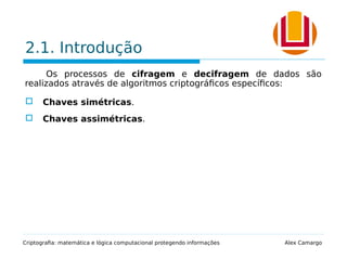 2.1. Introdução
Os processos de cifragem e decifragem de dados são
realizados através de algoritmos criptográficos específicos:
 Chaves simétricas.
 Chaves assimétricas.
Criptografia: matemática e lógica computacional protegendo informações Alex Camargo
 