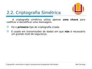 2.2. Criptografia Simétrica
A criptografia simétrica utiliza apenas uma chave para
codificar e decodificar uma mensagem.
 Foi o primeiro tipo de criptografia criado.
 É usada em transmissões de dados em que não é necessário
um grande nível de segurança.
Criptografia: matemática e lógica computacional protegendo informações Alex Camargo
 