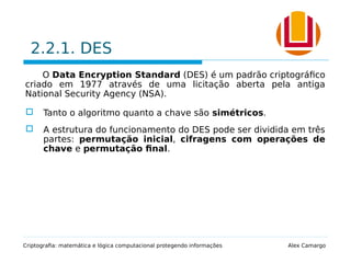 2.2.1. DES
O Data Encryption Standard (DES) é um padrão criptográfico
criado em 1977 através de uma licitação aberta pela antiga
National Security Agency (NSA).
 Tanto o algoritmo quanto a chave são simétricos.
 A estrutura do funcionamento do DES pode ser dividida em três
partes: permutação inicial, cifragens com operações de
chave e permutação final.
Criptografia: matemática e lógica computacional protegendo informações Alex Camargo
 