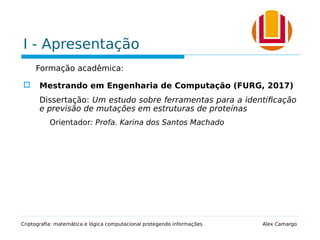 I - Apresentação
Formação acadêmica:
 Mestrando em Engenharia de Computação (FURG, 2017)
Dissertação: Um estudo sobre ferramentas para a identificação
e previsão de mutações em estruturas de proteínas
Orientador: Profa. Karina dos Santos Machado
Criptografia: matemática e lógica computacional protegendo informações Alex Camargo
 