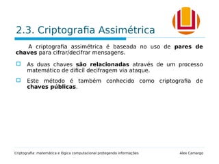 2.3. Criptografia Assimétrica
A criptografia assimétrica é baseada no uso de pares de
chaves para cifrar/decifrar mensagens.
 As duas chaves são relacionadas através de um processo
matemático de dificíl decifragem via ataque.
 Este método é também conhecido como criptografia de
chaves públicas.
Criptografia: matemática e lógica computacional protegendo informações Alex Camargo
 