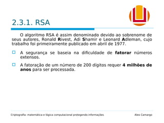 2.3.1. RSA
O algoritmo RSA é assim denominado devido ao sobrenome de
seus autores, Ronald Rivest, Adi Shamir e Leonard Adleman, cujo
trabalho foi primeiramente publicado em abril de 1977.
 A segurança se baseia na dificuldade de fatorar números
extensos.
 A fatoração de um número de 200 dígitos requer 4 milhões de
anos para ser processada.
Criptografia: matemática e lógica computacional protegendo informações Alex Camargo
 